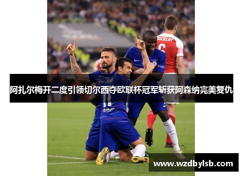 阿扎尔梅开二度引领切尔西夺欧联杯冠军斩获阿森纳完美复仇