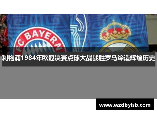 利物浦1984年欧冠决赛点球大战战胜罗马缔造辉煌历史