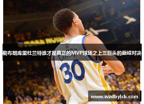 勒布朗库里杜兰特谁才是真正的MVP球场之上三巨头的巅峰对决
