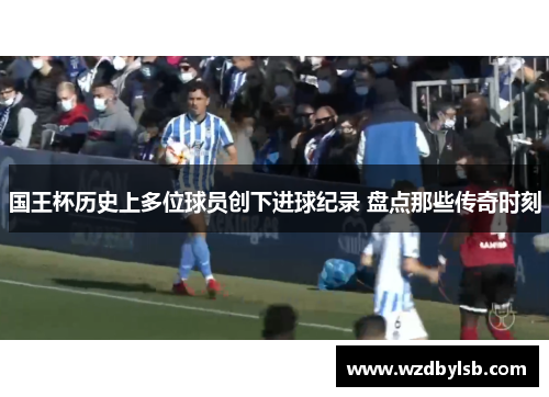 国王杯历史上多位球员创下进球纪录 盘点那些传奇时刻