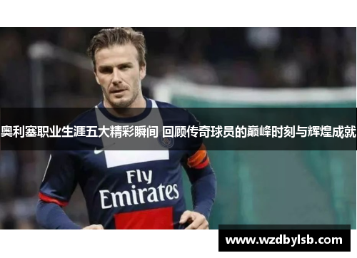 奥利塞职业生涯五大精彩瞬间 回顾传奇球员的巅峰时刻与辉煌成就