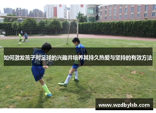 如何激发孩子对足球的兴趣并培养其持久热爱与坚持的有效方法