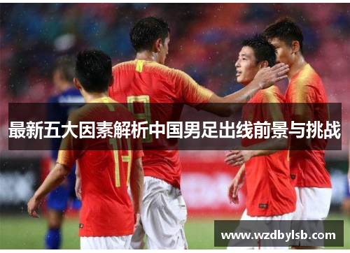 最新五大因素解析中国男足出线前景与挑战