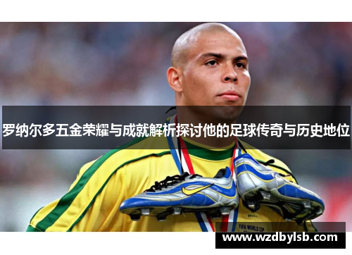罗纳尔多五金荣耀与成就解析探讨他的足球传奇与历史地位