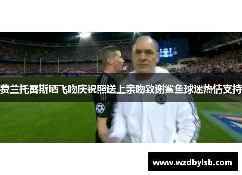费兰托雷斯晒飞吻庆祝照送上亲吻致谢鲨鱼球迷热情支持